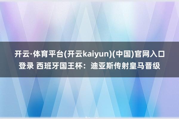 开云·体育平台(开云kaiyun)(中国)官网入口登录 西班牙国王杯：迪亚斯传射皇马晋级