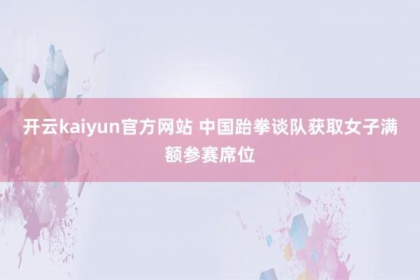 开云kaiyun官方网站 中国跆拳谈队获取女子满额参赛席位