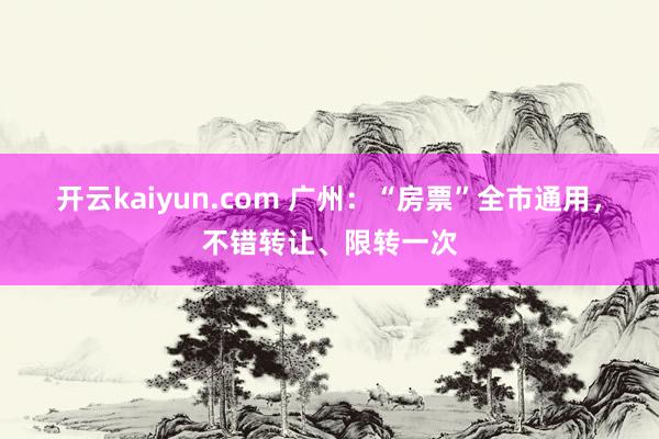 开云kaiyun.com 广州：“房票”全市通用，不错转让、限转一次