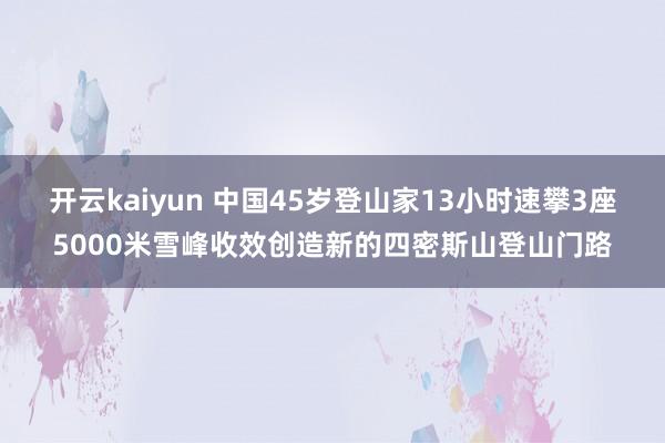 开云kaiyun 中国45岁登山家13小时速攀3座5000米雪峰收效创造新的四密斯山登山门路