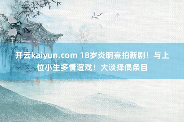 开云kaiyun.com 18岁炎明熹拍新剧！与上位小生多情谊戏！大谈择偶条目