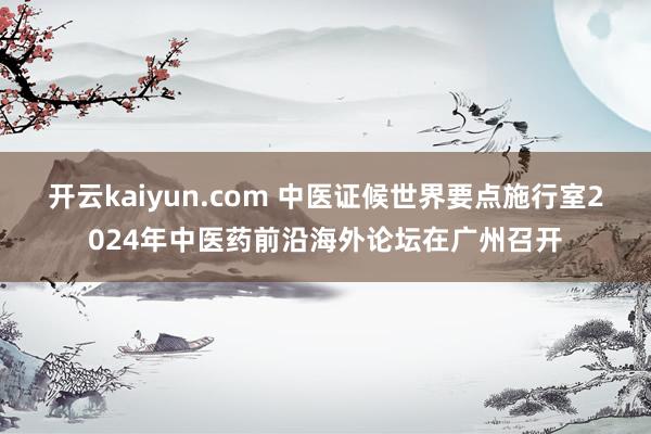 开云kaiyun.com 中医证候世界要点施行室2024年中医药前沿海外论坛在广州召开