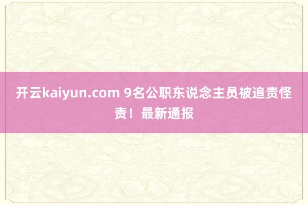 开云kaiyun.com 9名公职东说念主员被追责怪责！最新通报