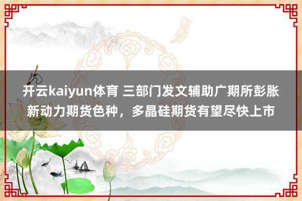 开云kaiyun体育 三部门发文辅助广期所彭胀新动力期货色种，多晶硅期货有望尽快上市