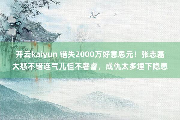 开云kaiyun 错失2000万好意思元！张志磊大怒不错连气儿但不奢睿，成仇太多埋下隐患