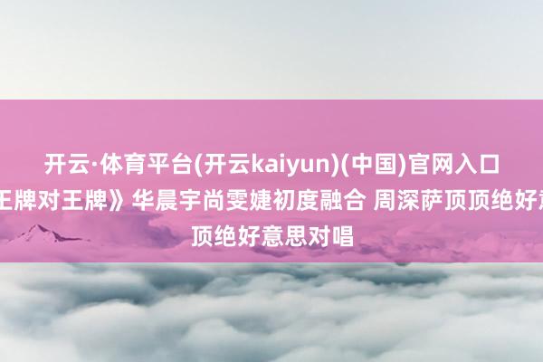 开云·体育平台(开云kaiyun)(中国)官网入口登录 《王牌对王牌》华晨宇尚雯婕初度融合 周深萨顶顶绝好意思对唱