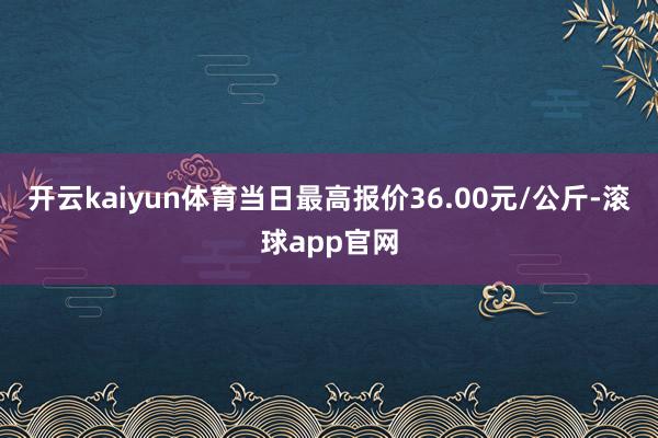 开云kaiyun体育当日最高报价36.00元/公斤-滚球app官网