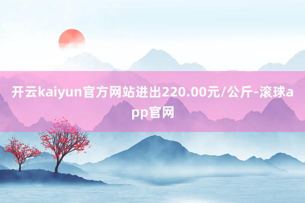 开云kaiyun官方网站进出220.00元/公斤-滚球app官网