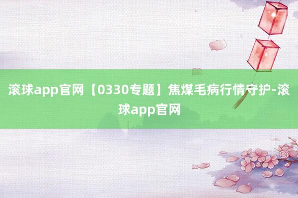 滚球app官网【0330专题】焦煤毛病行情守护-滚球app官网