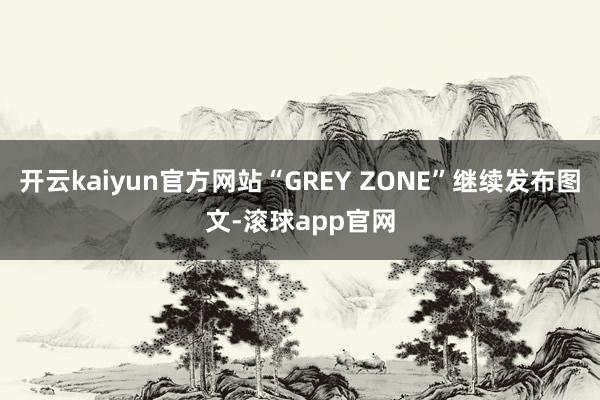 开云kaiyun官方网站“GREY ZONE”继续发布图文-滚球app官网