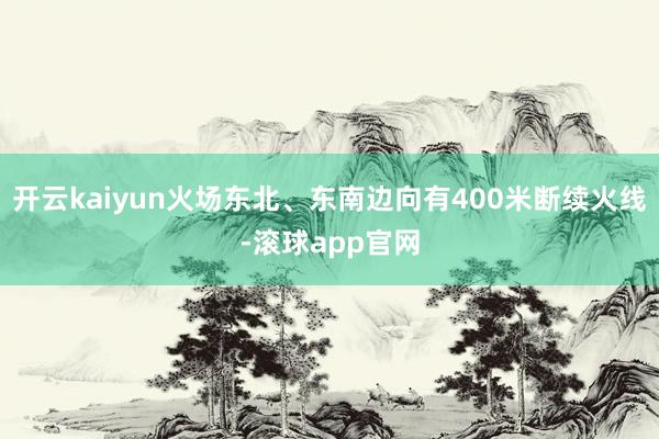 开云kaiyun火场东北、东南边向有400米断续火线-滚球app官网