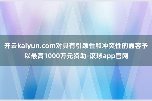 开云kaiyun.com对具有引颈性和冲突性的面容予以最高1000万元资助-滚球app官网