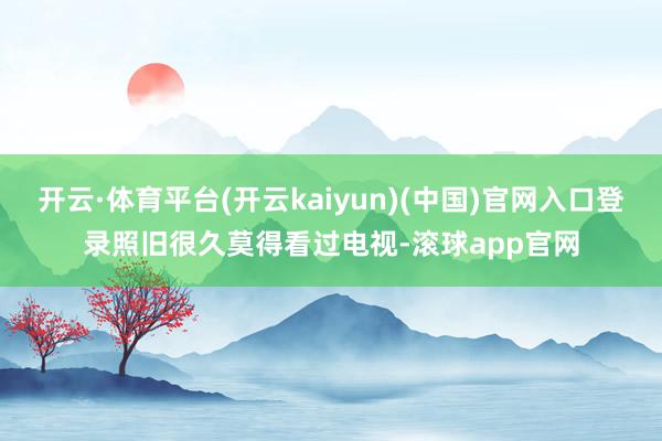 开云·体育平台(开云kaiyun)(中国)官网入口登录照旧很久莫得看过电视-滚球app官网