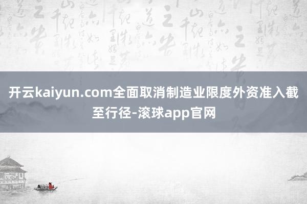 开云kaiyun.com全面取消制造业限度外资准入截至行径-滚球app官网