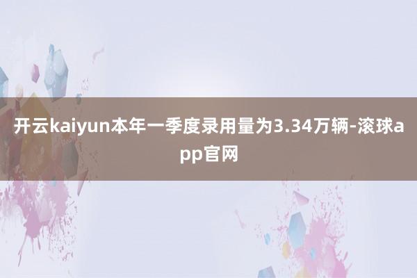 开云kaiyun本年一季度录用量为3.34万辆-滚球app官网