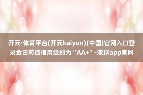 开云·体育平台(开云kaiyun)(中国)官网入口登录金田转债信用级别为“AA+”-滚球app官网