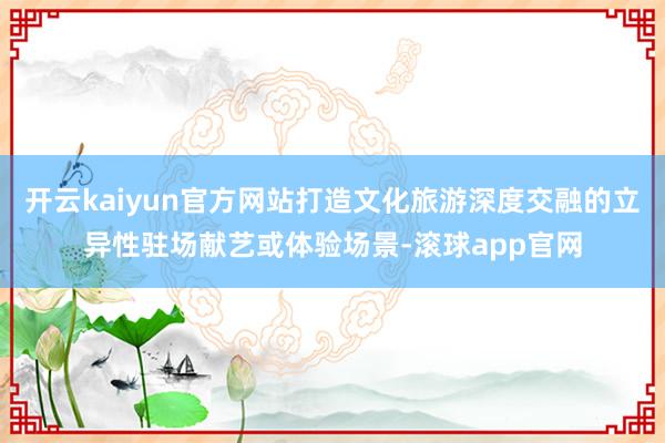 开云kaiyun官方网站打造文化旅游深度交融的立异性驻场献艺或体验场景-滚球app官网