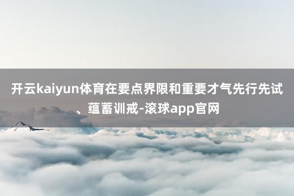 开云kaiyun体育在要点界限和重要才气先行先试、蕴蓄训戒-滚球app官网