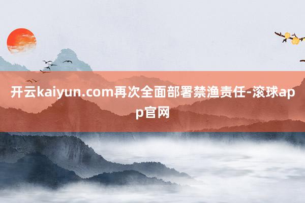 开云kaiyun.com再次全面部署禁渔责任-滚球app官网