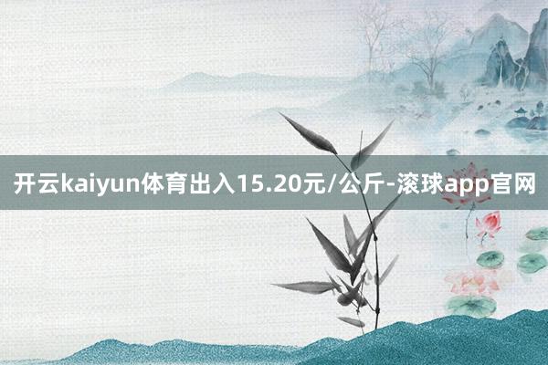 开云kaiyun体育出入15.20元/公斤-滚球app官网