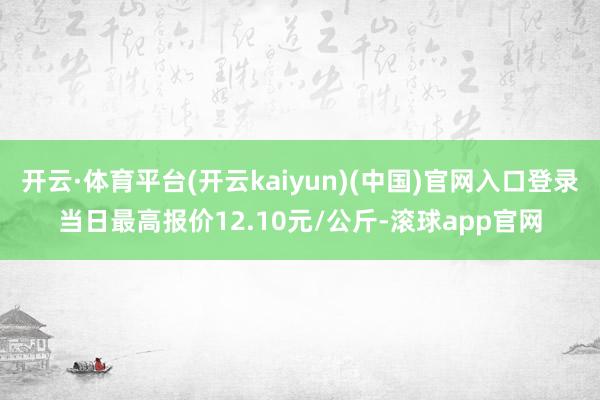 开云·体育平台(开云kaiyun)(中国)官网入口登录当日最高报价12.10元/公斤-滚球app官网