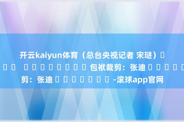 开云kaiyun体育　　（总台央视记者 宋琎）												  								包袱裁剪：张迪 							-滚球app官网