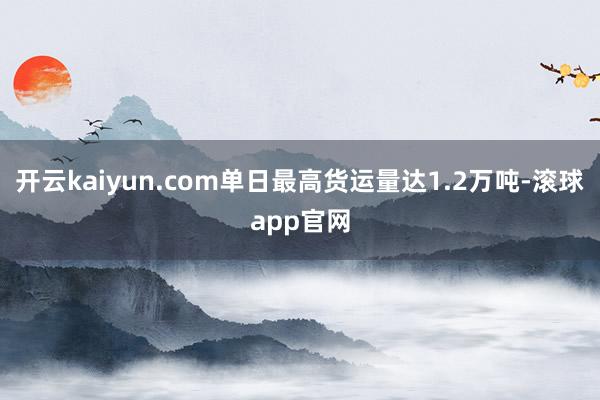 开云kaiyun.com单日最高货运量达1.2万吨-滚球app官网