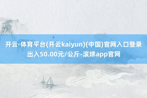 开云·体育平台(开云kaiyun)(中国)官网入口登录出入50.00元/公斤-滚球app官网