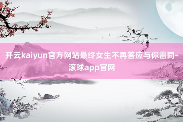 开云kaiyun官方网站最终女生不再答应与你雷同-滚球app官网