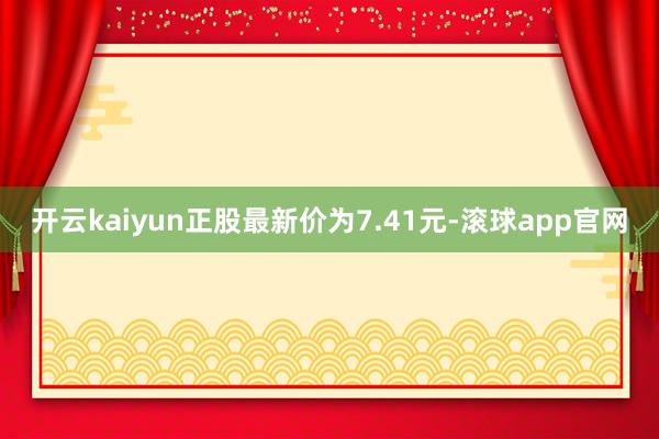 开云kaiyun正股最新价为7.41元-滚球app官网