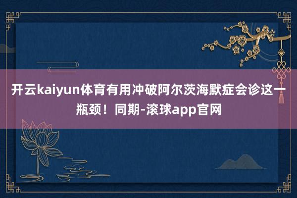 开云kaiyun体育有用冲破阿尔茨海默症会诊这一瓶颈！同期-滚球app官网