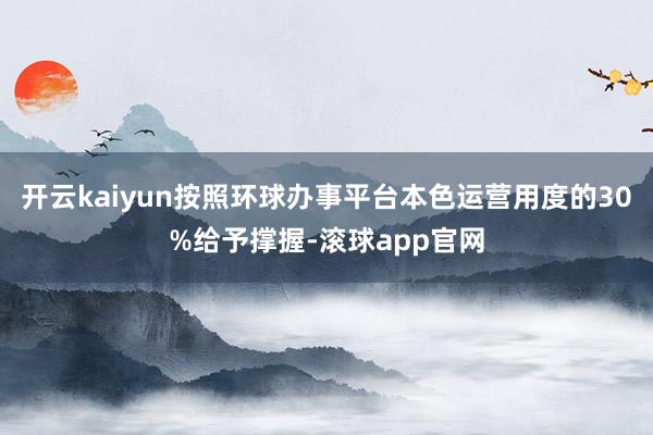 开云kaiyun按照环球办事平台本色运营用度的30%给予撑握-滚球app官网