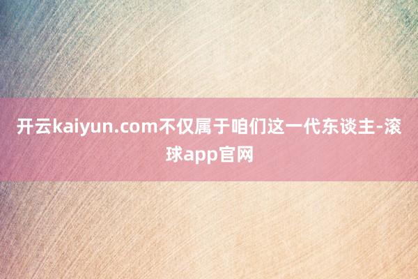 开云kaiyun.com不仅属于咱们这一代东谈主-滚球app官网