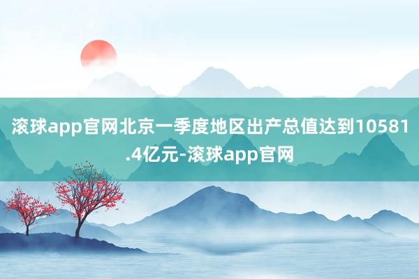 滚球app官网北京一季度地区出产总值达到10581.4亿元-滚球app官网