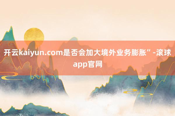 开云kaiyun.com是否会加大境外业务膨胀”-滚球app官网