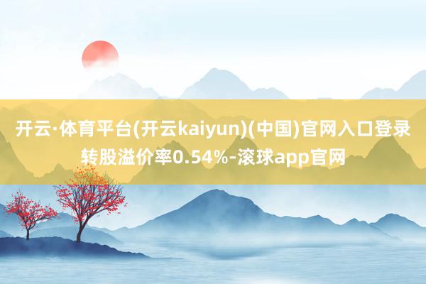 开云·体育平台(开云kaiyun)(中国)官网入口登录转股溢价率0.54%-滚球app官网