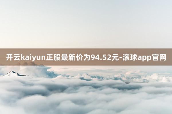 开云kaiyun正股最新价为94.52元-滚球app官网