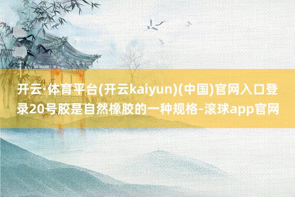 开云·体育平台(开云kaiyun)(中国)官网入口登录20号胶是自然橡胶的一种规格-滚球app官网