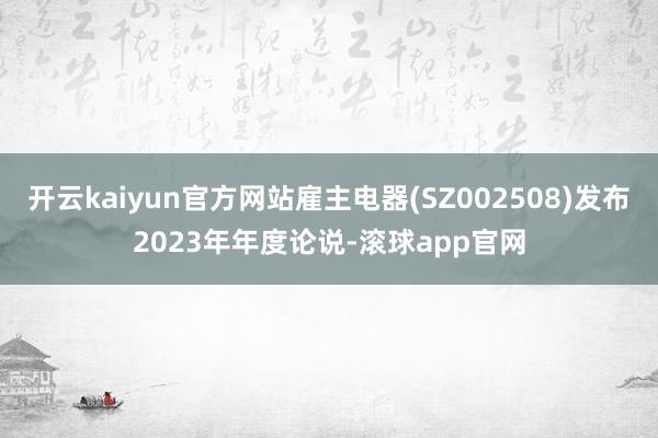 开云kaiyun官方网站雇主电器(SZ002508)发布2023年年度论说-滚球app官网