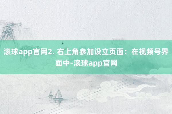 滚球app官网2. 右上角参加设立页面：在视频号界面中-滚球app官网