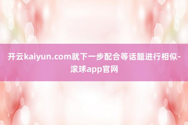 开云kaiyun.com就下一步配合等话题进行相似-滚球app官网