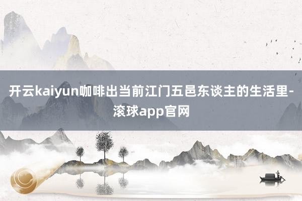 开云kaiyun咖啡出当前江门五邑东谈主的生活里-滚球app官网