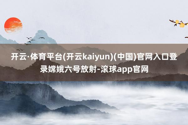 开云·体育平台(开云kaiyun)(中国)官网入口登录嫦娥六号放射-滚球app官网