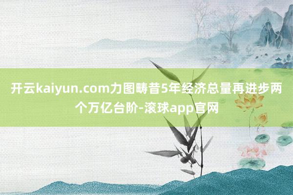 开云kaiyun.com力图畴昔5年经济总量再进步两个万亿台阶-滚球app官网