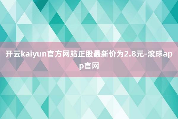 开云kaiyun官方网站正股最新价为2.8元-滚球app官网