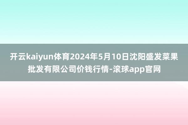 开云kaiyun体育2024年5月10日沈阳盛发菜果批发有限公司价钱行情-滚球app官网