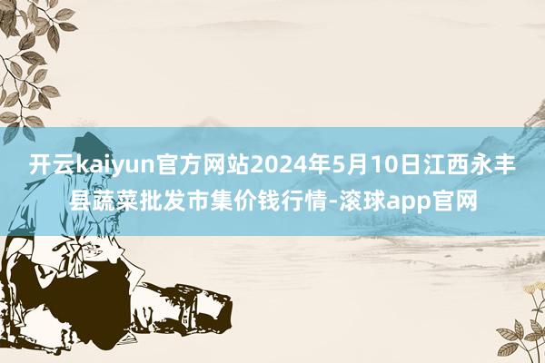 开云kaiyun官方网站2024年5月10日江西永丰县蔬菜批发市集价钱行情-滚球app官网