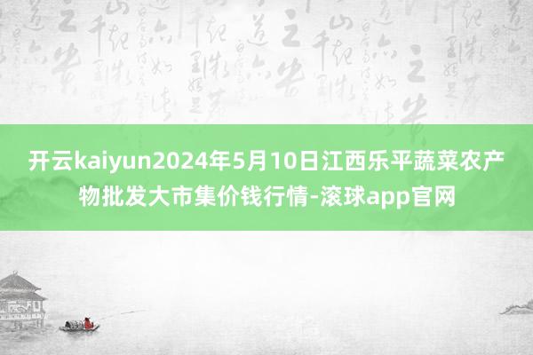 开云kaiyun2024年5月10日江西乐平蔬菜农产物批发大市集价钱行情-滚球app官网