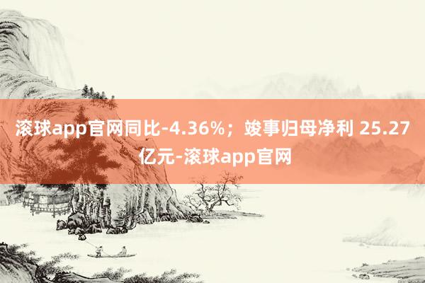 滚球app官网同比-4.36%；竣事归母净利 25.27 亿元-滚球app官网