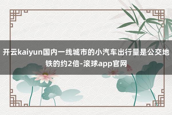 开云kaiyun国内一线城市的小汽车出行量是公交地铁的约2倍-滚球app官网